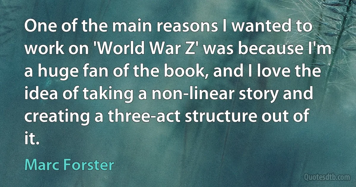 One of the main reasons I wanted to work on 'World War Z' was because I'm a huge fan of the book, and I love the idea of taking a non-linear story and creating a three-act structure out of it. (Marc Forster)