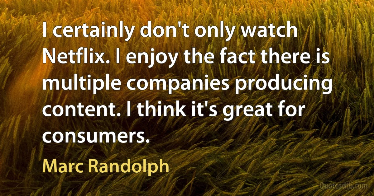 I certainly don't only watch Netflix. I enjoy the fact there is multiple companies producing content. I think it's great for consumers. (Marc Randolph)