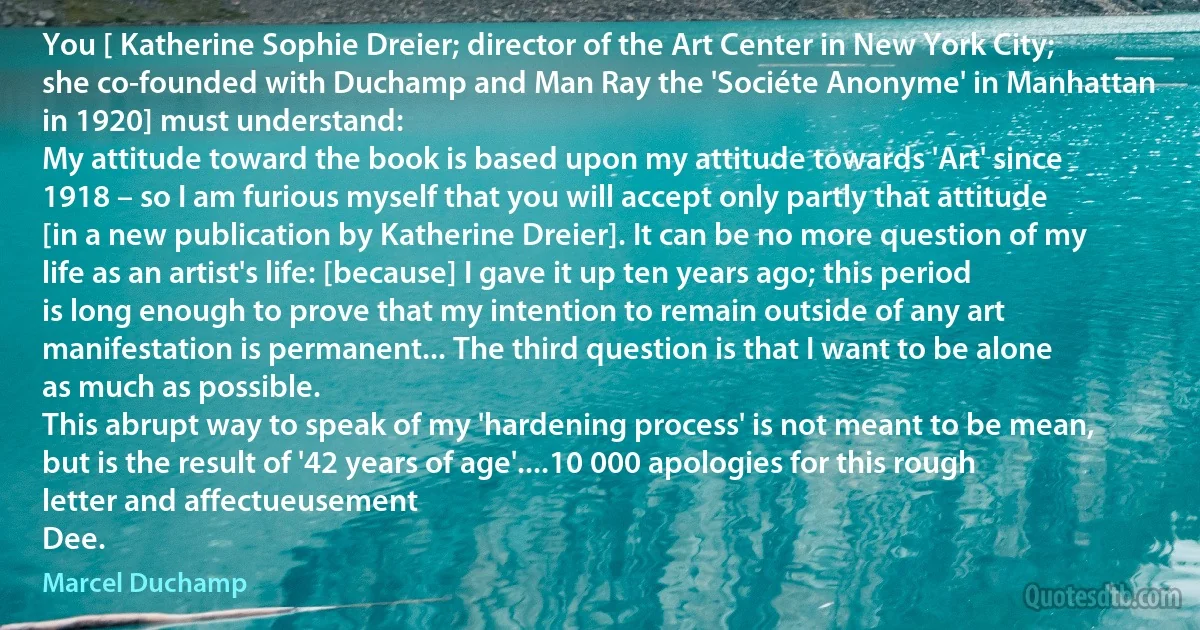 You [ Katherine Sophie Dreier; director of the Art Center in New York City; she co-founded with Duchamp and Man Ray the 'Sociéte Anonyme' in Manhattan in 1920] must understand:
My attitude toward the book is based upon my attitude towards 'Art' since 1918 – so I am furious myself that you will accept only partly that attitude [in a new publication by Katherine Dreier]. It can be no more question of my life as an artist's life: [because] I gave it up ten years ago; this period is long enough to prove that my intention to remain outside of any art manifestation is permanent... The third question is that I want to be alone as much as possible.
This abrupt way to speak of my 'hardening process' is not meant to be mean, but is the result of '42 years of age'....10 000 apologies for this rough letter and affectueusement
Dee. (Marcel Duchamp)