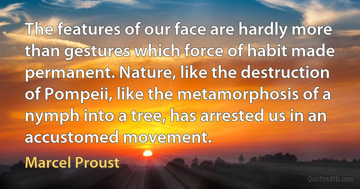 The features of our face are hardly more than gestures which force of habit made permanent. Nature, like the destruction of Pompeii, like the metamorphosis of a nymph into a tree, has arrested us in an accustomed movement. (Marcel Proust)