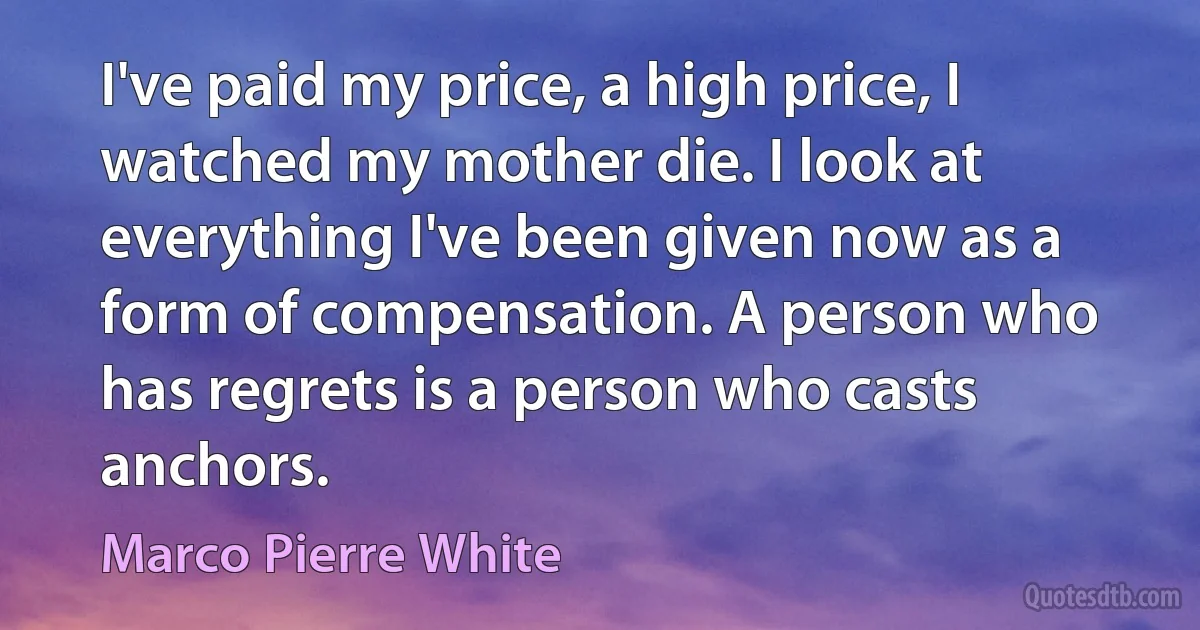 I've paid my price, a high price, I watched my mother die. I look at everything I've been given now as a form of compensation. A person who has regrets is a person who casts anchors. (Marco Pierre White)