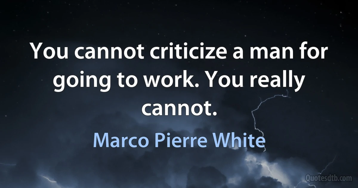 You cannot criticize a man for going to work. You really cannot. (Marco Pierre White)