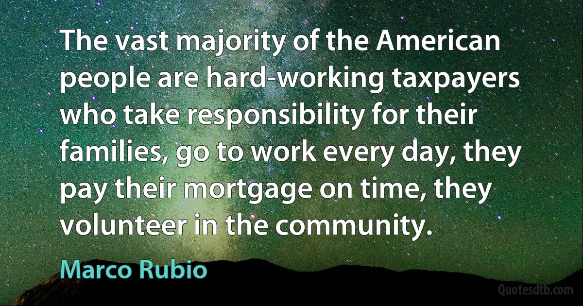 The vast majority of the American people are hard-working taxpayers who take responsibility for their families, go to work every day, they pay their mortgage on time, they volunteer in the community. (Marco Rubio)