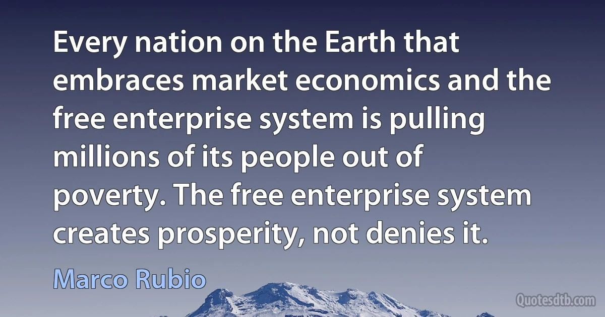 Every nation on the Earth that embraces market economics and the free enterprise system is pulling millions of its people out of poverty. The free enterprise system creates prosperity, not denies it. (Marco Rubio)