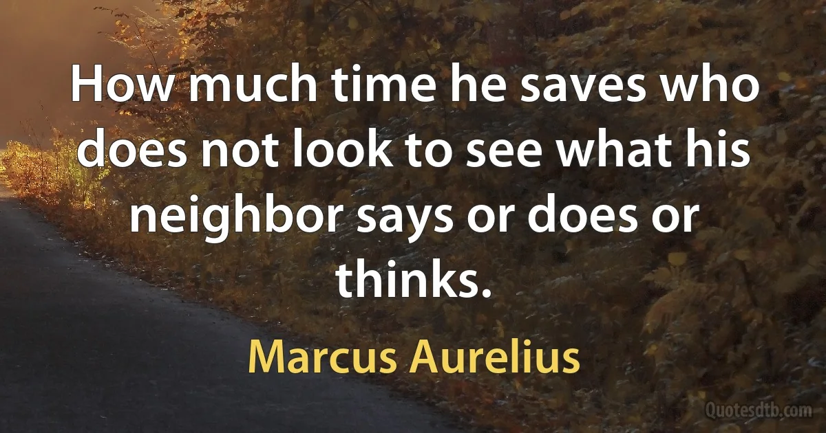 How much time he saves who does not look to see what his neighbor says or does or thinks. (Marcus Aurelius)