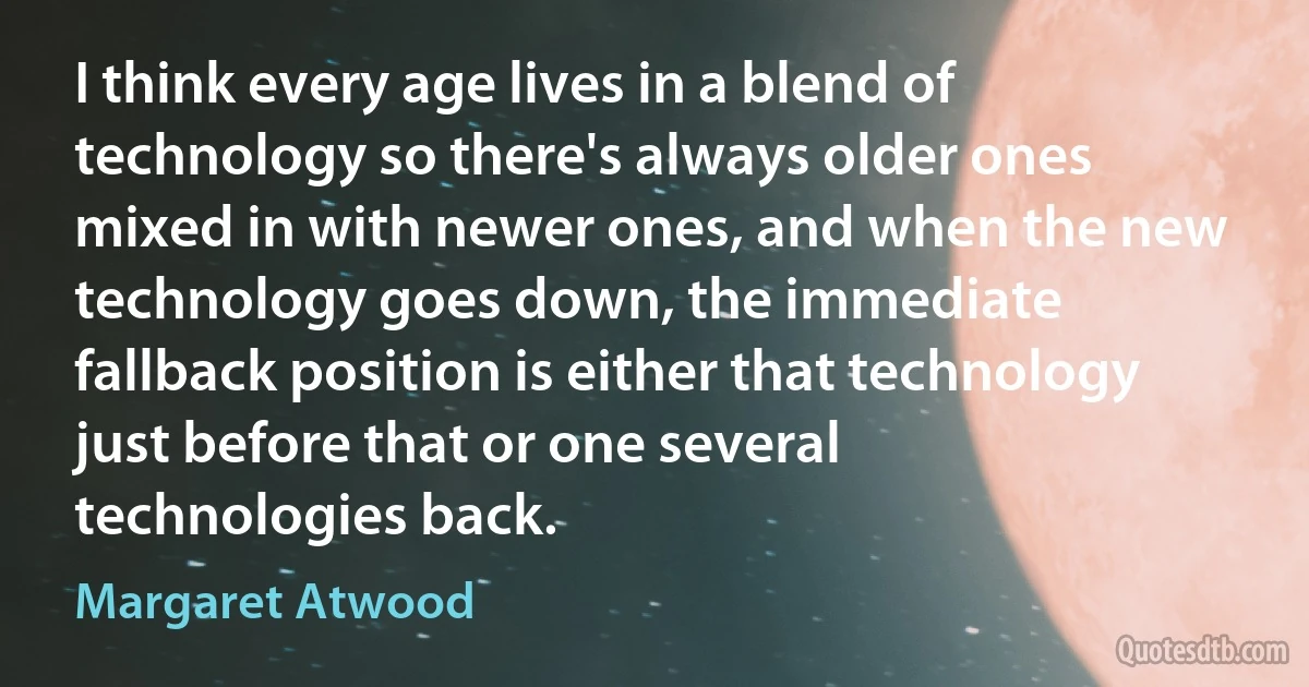 I think every age lives in a blend of technology so there's always older ones mixed in with newer ones, and when the new technology goes down, the immediate fallback position is either that technology just before that or one several technologies back. (Margaret Atwood)