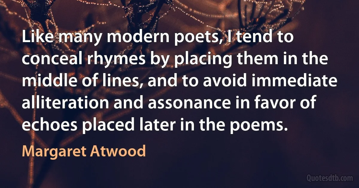 Like many modern poets, I tend to conceal rhymes by placing them in the middle of lines, and to avoid immediate alliteration and assonance in favor of echoes placed later in the poems. (Margaret Atwood)