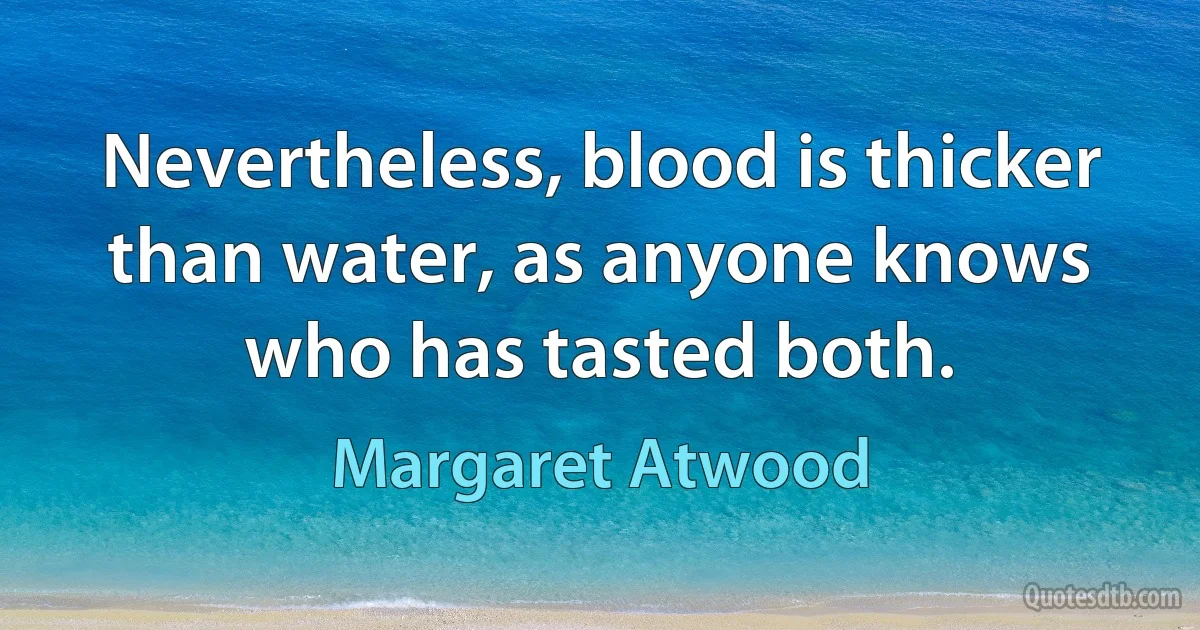 Nevertheless, blood is thicker than water, as anyone knows who has tasted both. (Margaret Atwood)