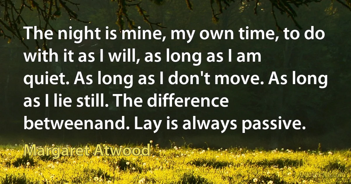 The night is mine, my own time, to do with it as I will, as long as I am quiet. As long as I don't move. As long as I lie still. The difference betweenand. Lay is always passive. (Margaret Atwood)