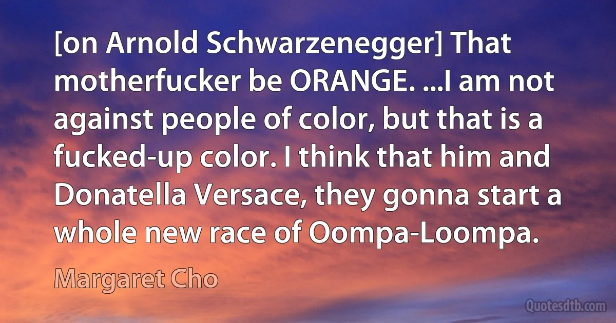 [on Arnold Schwarzenegger] That motherfucker be ORANGE. ...I am not against people of color, but that is a fucked-up color. I think that him and Donatella Versace, they gonna start a whole new race of Oompa-Loompa. (Margaret Cho)