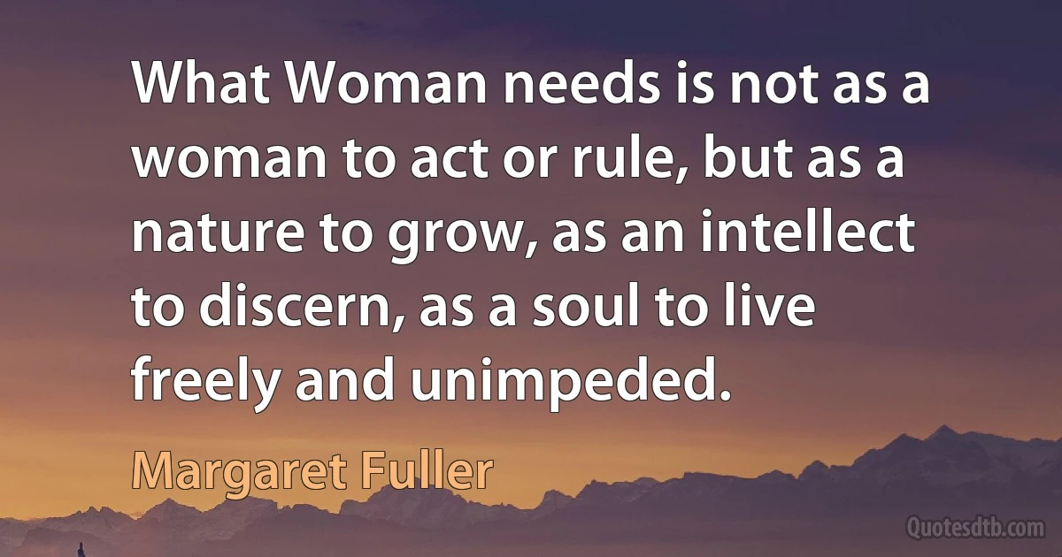 What Woman needs is not as a woman to act or rule, but as a nature to grow, as an intellect to discern, as a soul to live freely and unimpeded. (Margaret Fuller)