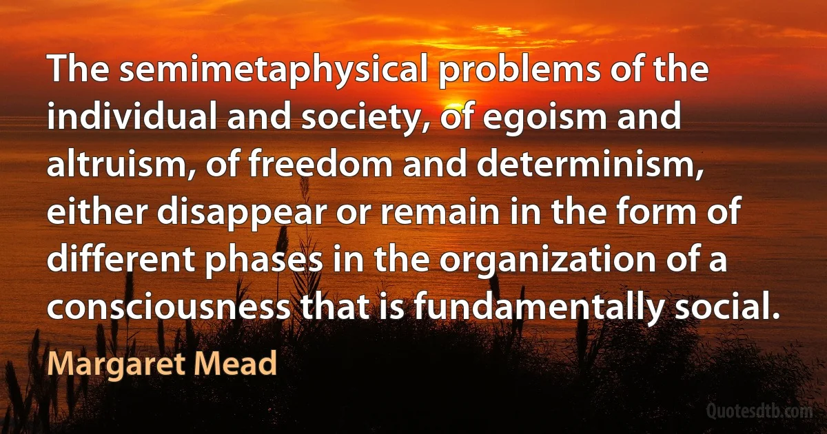 The semimetaphysical problems of the individual and society, of egoism and altruism, of freedom and determinism, either disappear or remain in the form of different phases in the organization of a consciousness that is fundamentally social. (Margaret Mead)