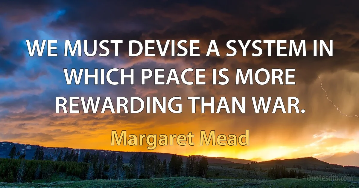 WE MUST DEVISE A SYSTEM IN WHICH PEACE IS MORE REWARDING THAN WAR. (Margaret Mead)