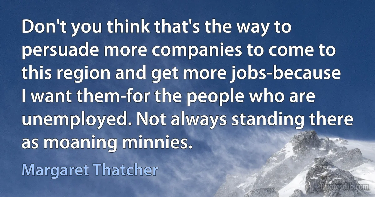 Don't you think that's the way to persuade more companies to come to this region and get more jobs-because I want them-for the people who are unemployed. Not always standing there as moaning minnies. (Margaret Thatcher)