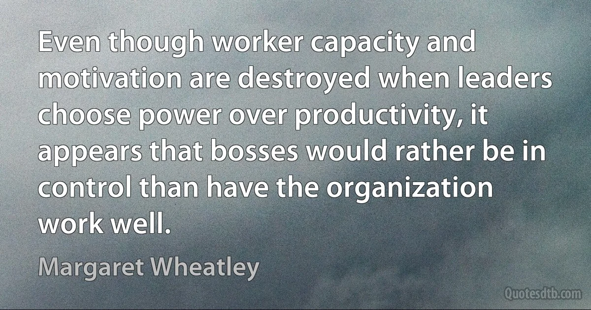 Even though worker capacity and motivation are destroyed when leaders choose power over productivity, it appears that bosses would rather be in control than have the organization work well. (Margaret Wheatley)