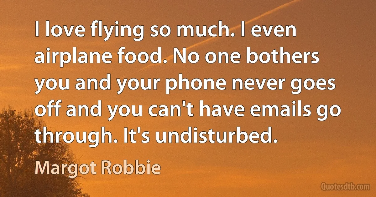 I love flying so much. I even airplane food. No one bothers you and your phone never goes off and you can't have emails go through. It's undisturbed. (Margot Robbie)