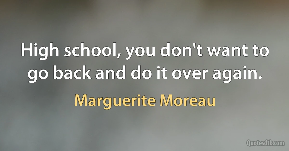 High school, you don't want to go back and do it over again. (Marguerite Moreau)