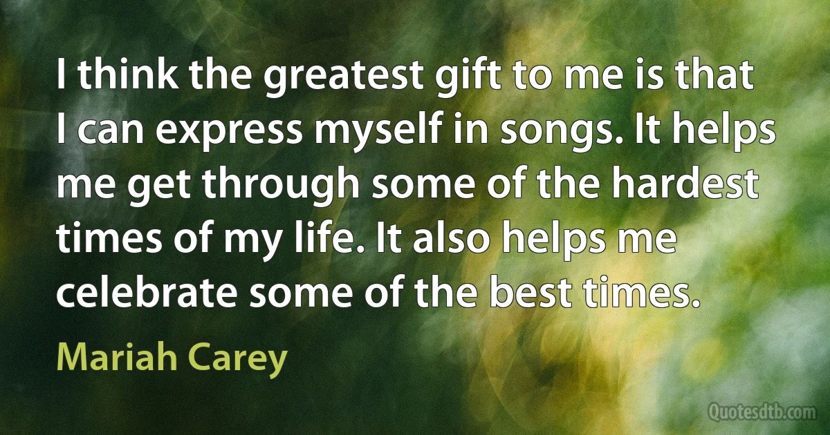 I think the greatest gift to me is that I can express myself in songs. It helps me get through some of the hardest times of my life. It also helps me celebrate some of the best times. (Mariah Carey)