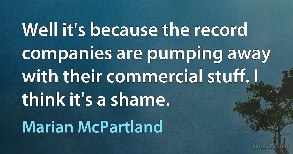 Well it's because the record companies are pumping away with their commercial stuff. I think it's a shame. (Marian McPartland)