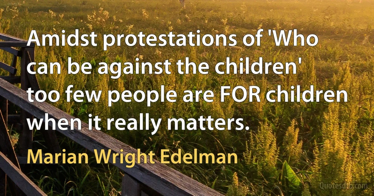 Amidst protestations of 'Who can be against the children' too few people are FOR children when it really matters. (Marian Wright Edelman)