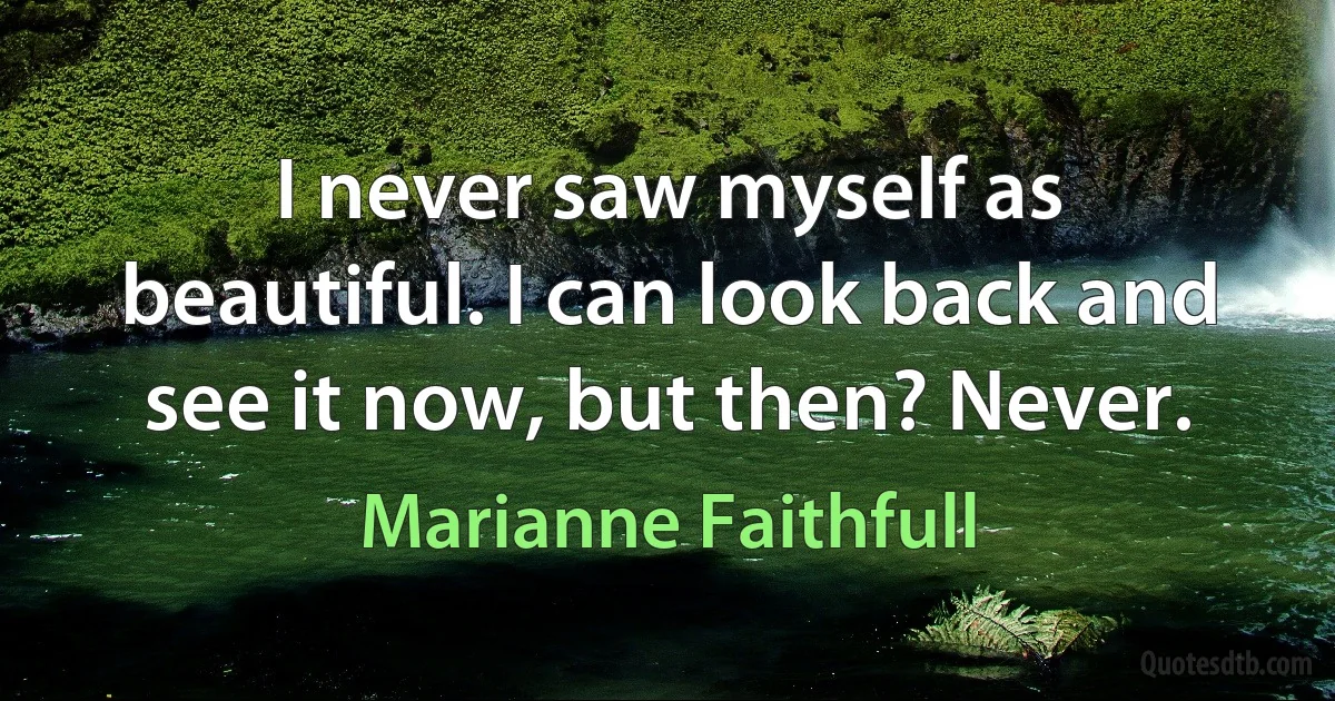 I never saw myself as beautiful. I can look back and see it now, but then? Never. (Marianne Faithfull)