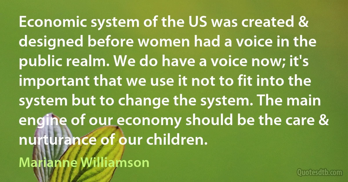 Economic system of the US was created & designed before women had a voice in the public realm. We do have a voice now; it's important that we use it not to fit into the system but to change the system. The main engine of our economy should be the care & nurturance of our children. (Marianne Williamson)