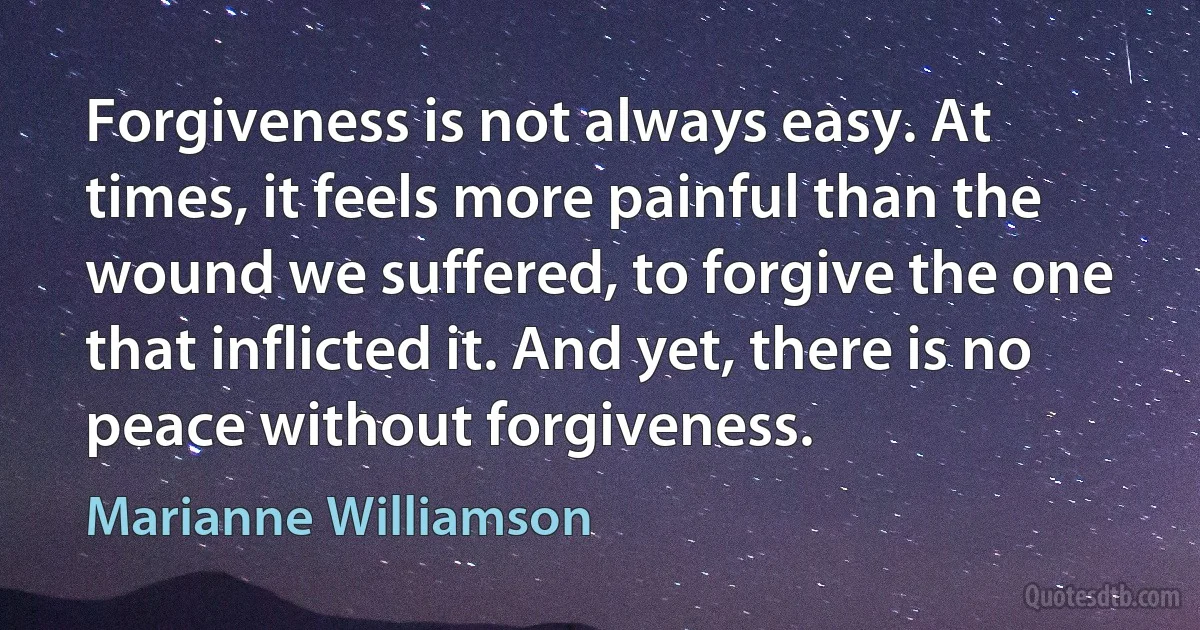 Forgiveness is not always easy. At times, it feels more painful than the wound we suffered, to forgive the one that inflicted it. And yet, there is no peace without forgiveness. (Marianne Williamson)