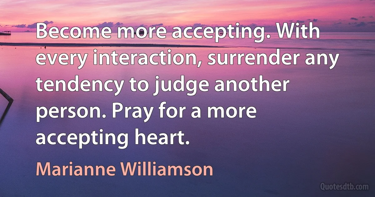 Become more accepting. With every interaction, surrender any tendency to judge another person. Pray for a more accepting heart. (Marianne Williamson)