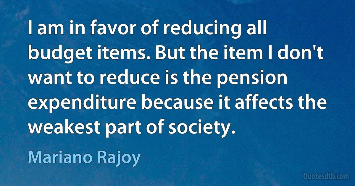 I am in favor of reducing all budget items. But the item I don't want to reduce is the pension expenditure because it affects the weakest part of society. (Mariano Rajoy)