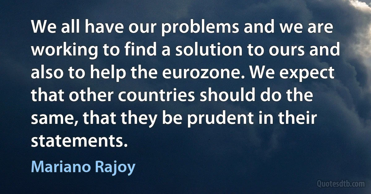 We all have our problems and we are working to find a solution to ours and also to help the eurozone. We expect that other countries should do the same, that they be prudent in their statements. (Mariano Rajoy)