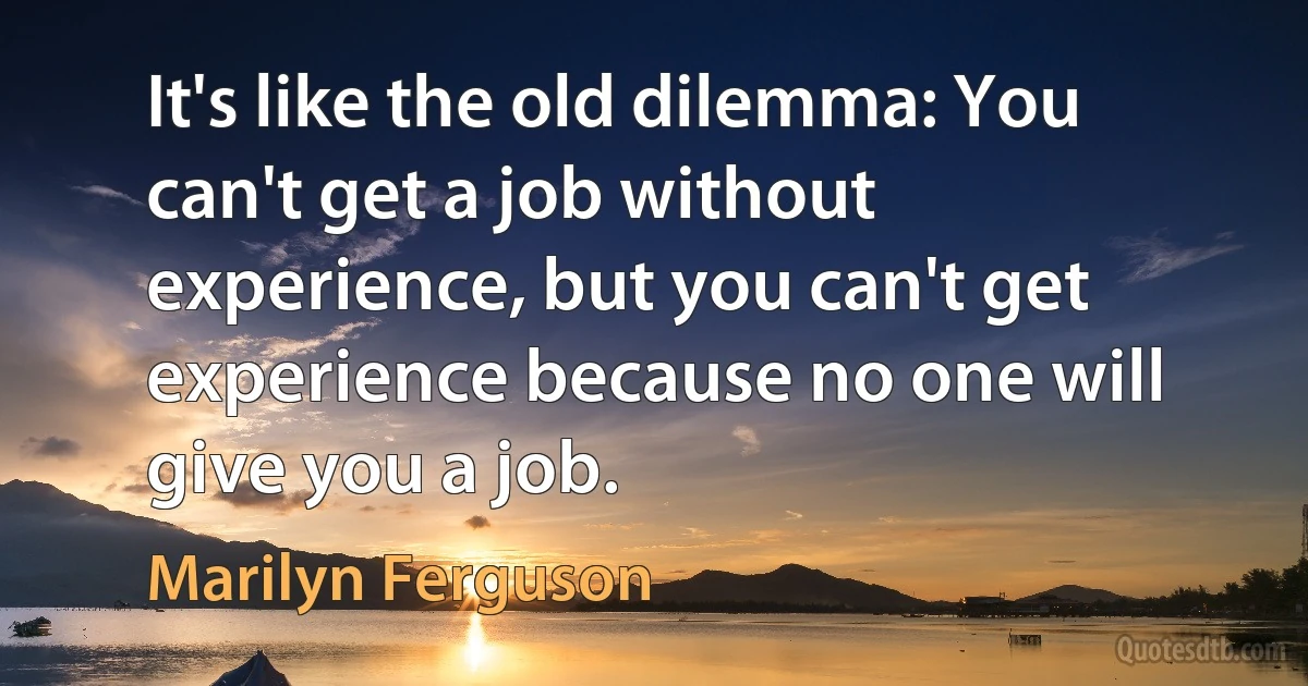 It's like the old dilemma: You can't get a job without experience, but you can't get experience because no one will give you a job. (Marilyn Ferguson)