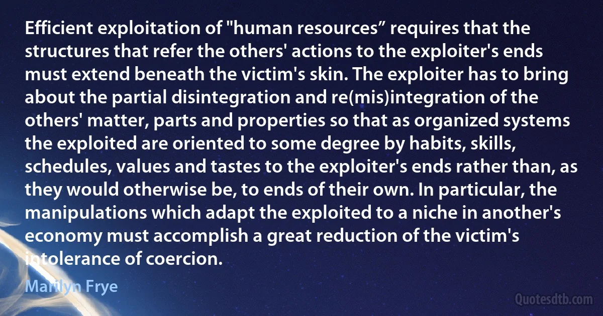 Efficient exploitation of "human resources” requires that the structures that refer the others' actions to the exploiter's ends must extend beneath the victim's skin. The exploiter has to bring about the partial disintegration and re(mis)integration of the others' matter, parts and properties so that as organized systems the exploited are oriented to some degree by habits, skills, schedules, values and tastes to the exploiter's ends rather than, as they would otherwise be, to ends of their own. In particular, the manipulations which adapt the exploited to a niche in another's economy must accomplish a great reduction of the victim's intolerance of coercion. (Marilyn Frye)