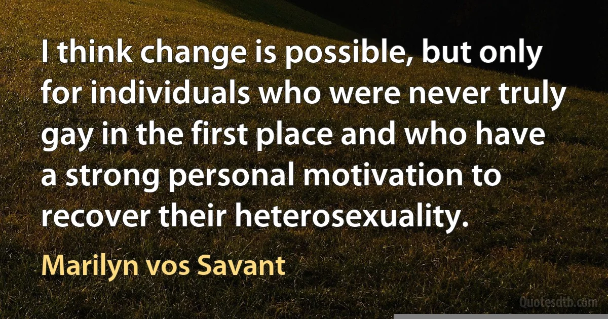 I think change is possible, but only for individuals who were never truly gay in the first place and who have a strong personal motivation to recover their heterosexuality. (Marilyn vos Savant)