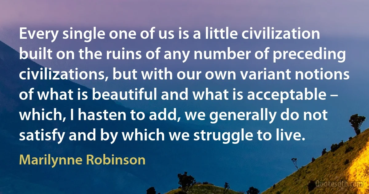 Every single one of us is a little civilization built on the ruins of any number of preceding civilizations, but with our own variant notions of what is beautiful and what is acceptable – which, I hasten to add, we generally do not satisfy and by which we struggle to live. (Marilynne Robinson)