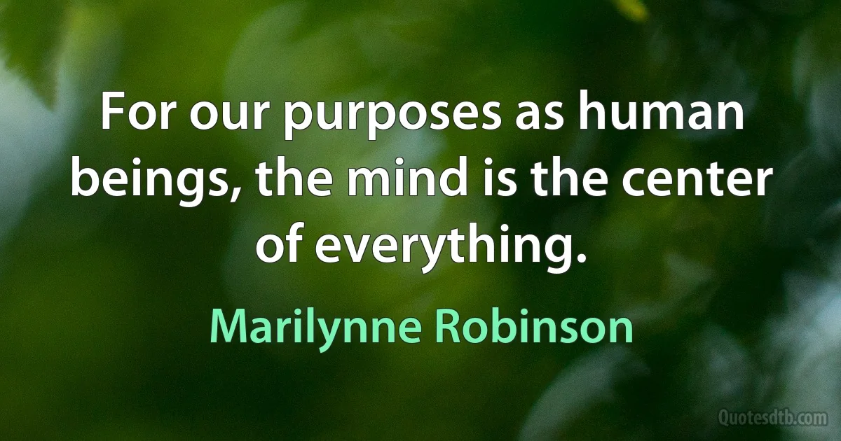 For our purposes as human beings, the mind is the center of everything. (Marilynne Robinson)