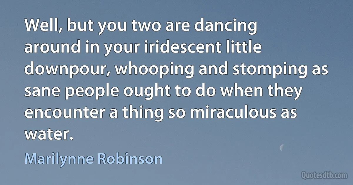 Well, but you two are dancing around in your iridescent little downpour, whooping and stomping as sane people ought to do when they encounter a thing so miraculous as water. (Marilynne Robinson)