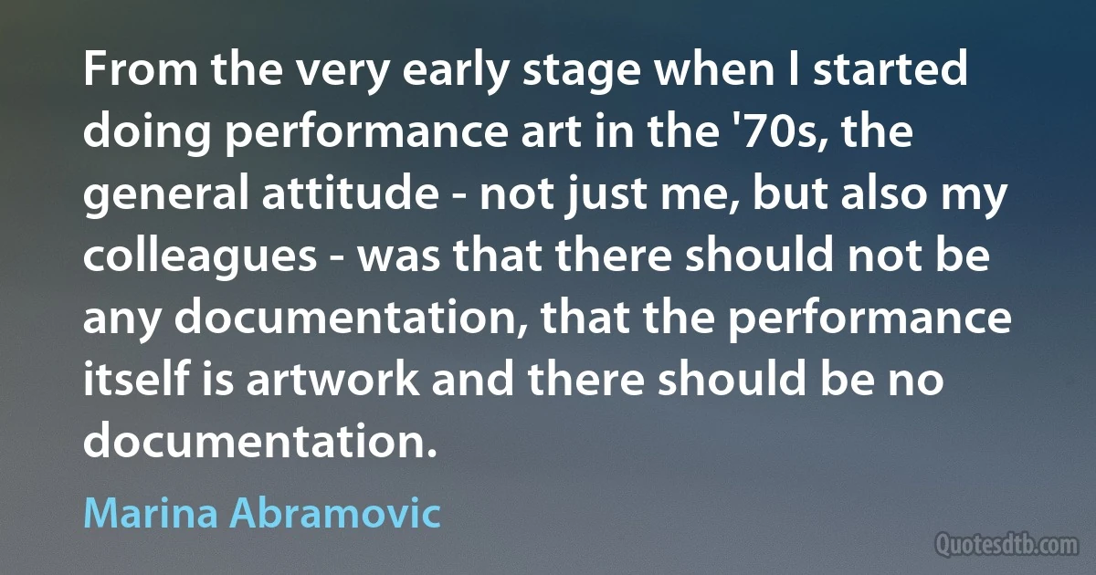 From the very early stage when I started doing performance art in the '70s, the general attitude - not just me, but also my colleagues - was that there should not be any documentation, that the performance itself is artwork and there should be no documentation. (Marina Abramovic)