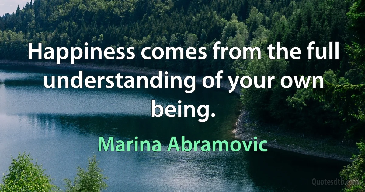 Happiness comes from the full understanding of your own being. (Marina Abramovic)