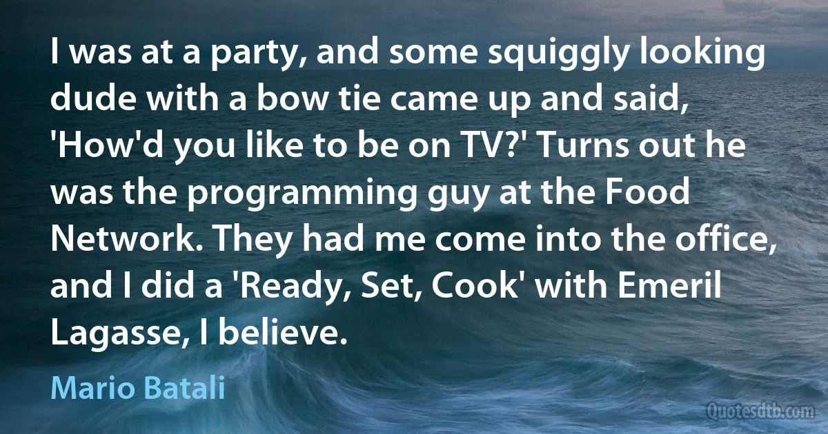 I was at a party, and some squiggly looking dude with a bow tie came up and said, 'How'd you like to be on TV?' Turns out he was the programming guy at the Food Network. They had me come into the office, and I did a 'Ready, Set, Cook' with Emeril Lagasse, I believe. (Mario Batali)