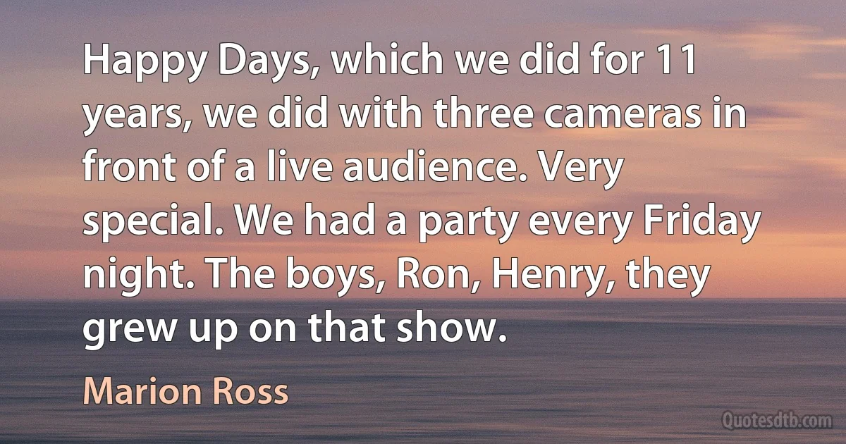 Happy Days, which we did for 11 years, we did with three cameras in front of a live audience. Very special. We had a party every Friday night. The boys, Ron, Henry, they grew up on that show. (Marion Ross)