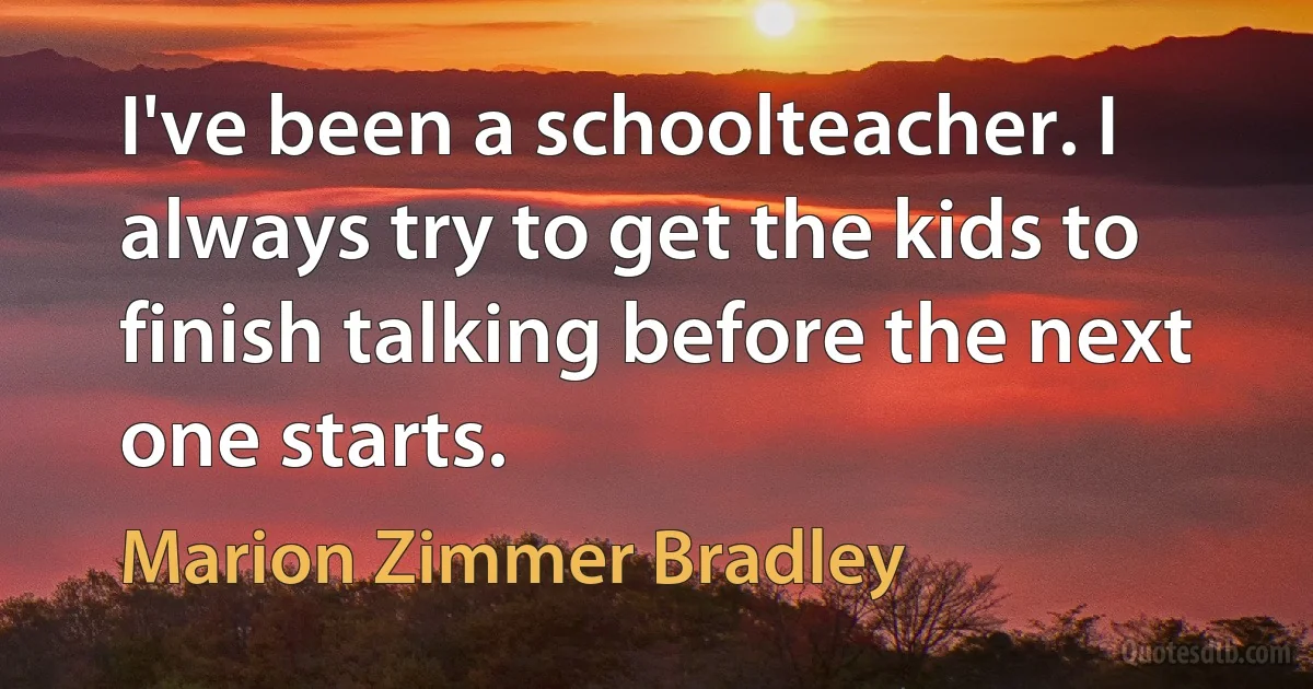 I've been a schoolteacher. I always try to get the kids to finish talking before the next one starts. (Marion Zimmer Bradley)