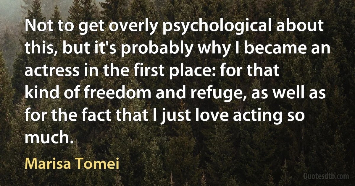 Not to get overly psychological about this, but it's probably why I became an actress in the first place: for that kind of freedom and refuge, as well as for the fact that I just love acting so much. (Marisa Tomei)