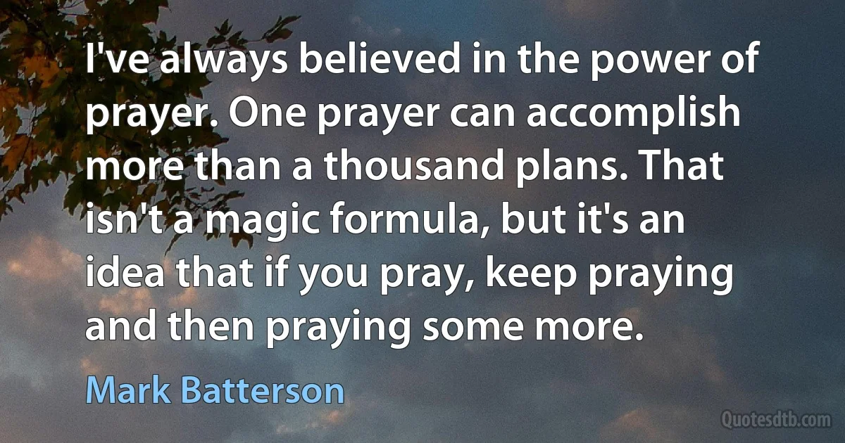 I've always believed in the power of prayer. One prayer can accomplish more than a thousand plans. That isn't a magic formula, but it's an idea that if you pray, keep praying and then praying some more. (Mark Batterson)