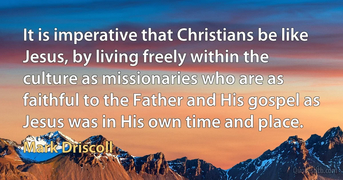 It is imperative that Christians be like Jesus, by living freely within the culture as missionaries who are as faithful to the Father and His gospel as Jesus was in His own time and place. (Mark Driscoll)