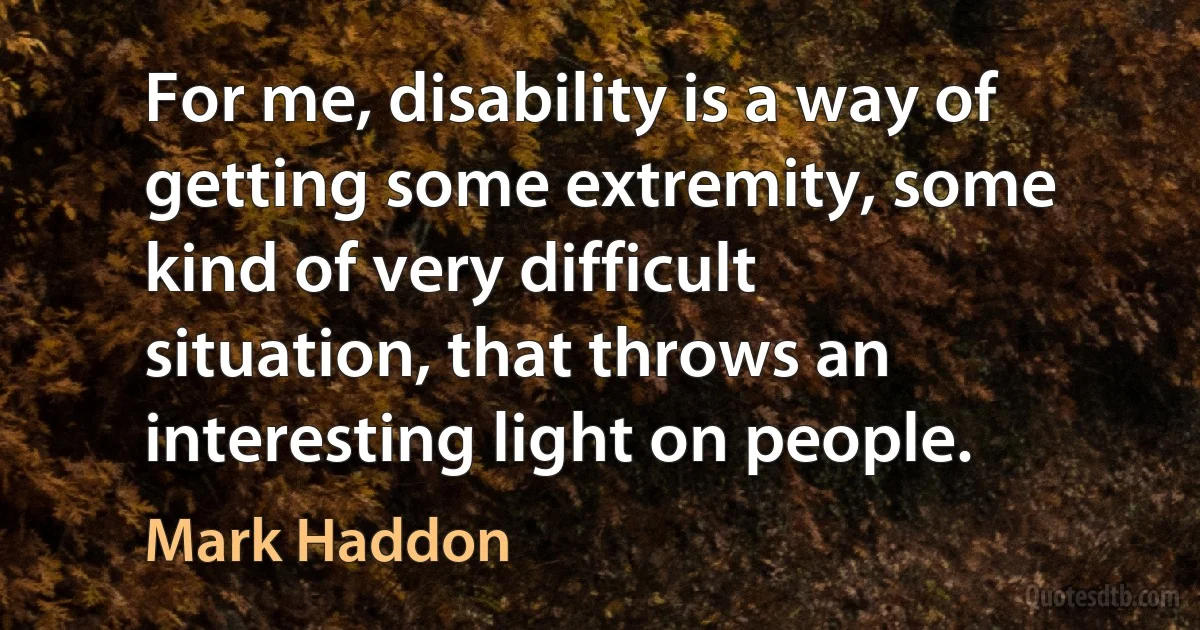 For me, disability is a way of getting some extremity, some kind of very difficult situation, that throws an interesting light on people. (Mark Haddon)