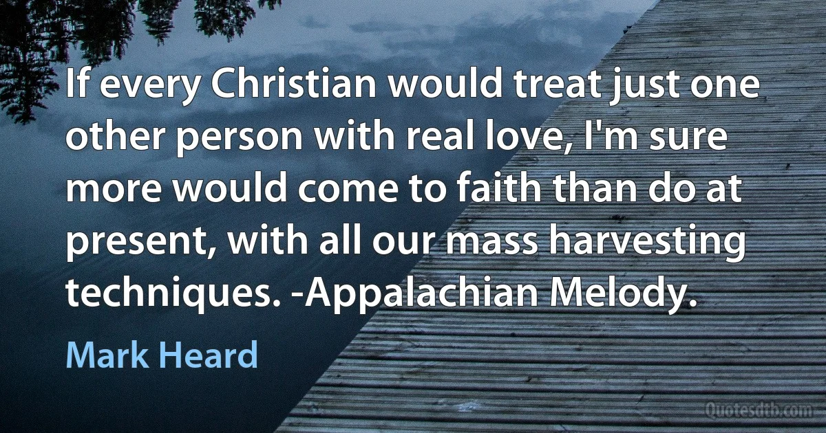 If every Christian would treat just one other person with real love, I'm sure more would come to faith than do at present, with all our mass harvesting techniques. -Appalachian Melody. (Mark Heard)