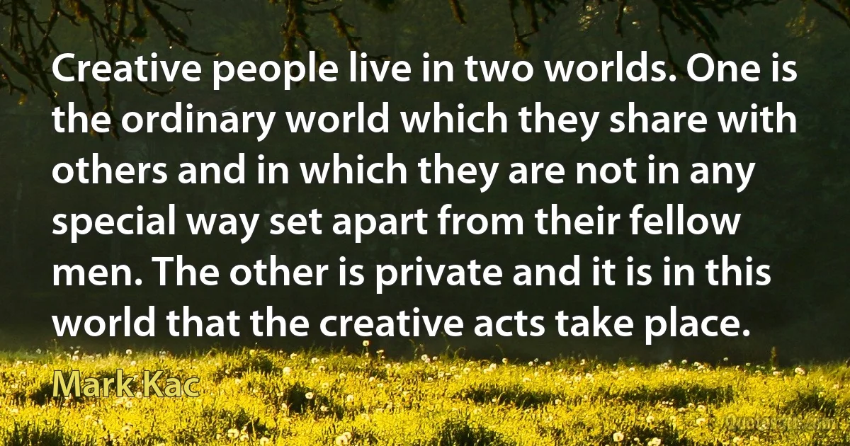 Creative people live in two worlds. One is the ordinary world which they share with others and in which they are not in any special way set apart from their fellow men. The other is private and it is in this world that the creative acts take place. (Mark Kac)