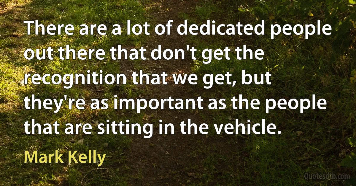 There are a lot of dedicated people out there that don't get the recognition that we get, but they're as important as the people that are sitting in the vehicle. (Mark Kelly)