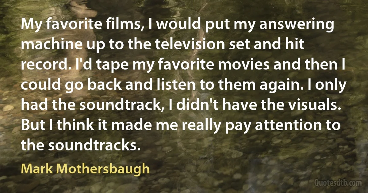 My favorite films, I would put my answering machine up to the television set and hit record. I'd tape my favorite movies and then I could go back and listen to them again. I only had the soundtrack, I didn't have the visuals. But I think it made me really pay attention to the soundtracks. (Mark Mothersbaugh)