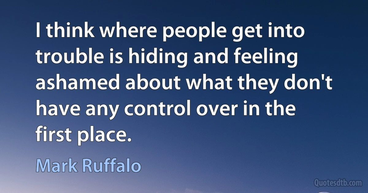 I think where people get into trouble is hiding and feeling ashamed about what they don't have any control over in the first place. (Mark Ruffalo)